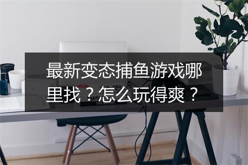 最新变态捕鱼游戏哪里找?怎么玩得爽?