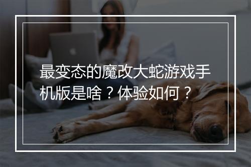 最变态的魔改大蛇游戏手机版是啥？体验如何？