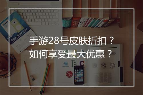 手游28号皮肤折扣?如何享受最大优惠?