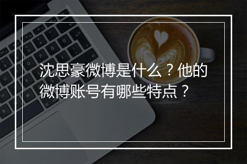 沈思豪微博是什么?他的微博账号有哪些特点?