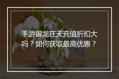 手游御龙在天充值折扣大吗？如何获取最高优惠？
