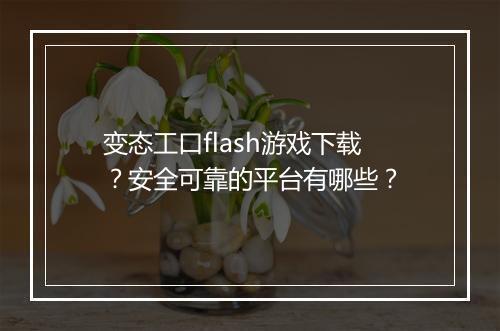 变态工口flash游戏下载?安全可靠的平台有哪些?