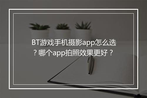 BT游戏手机摄影app怎么选?哪个app拍照效果更好?