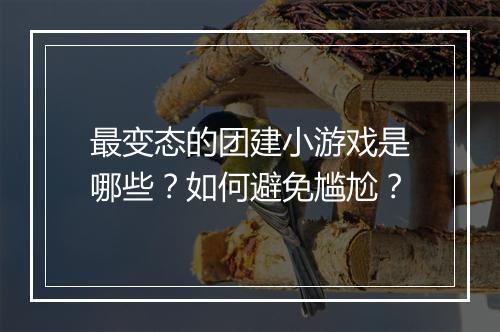 最变态的团建小游戏是哪些？如何避免尴尬？