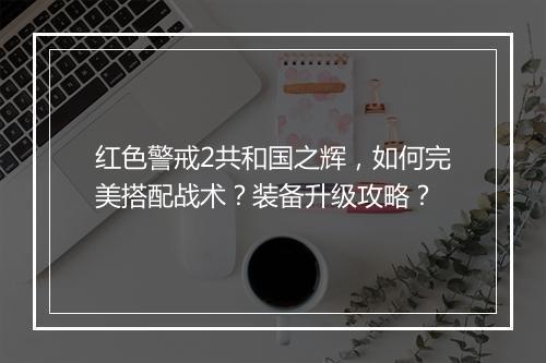红色警戒2共和国之辉，如何完美搭配战术？装备升级攻略？
