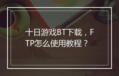十日游戏BT下载,FTP怎么使用教程?