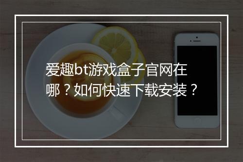 爱趣bt游戏盒子官网在哪？如何快速下载安装？