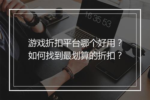 游戏折扣平台哪个好用？如何找到最划算的折扣？