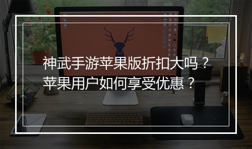 神武手游苹果版折扣大吗？苹果用户如何享受优惠？