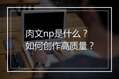 肉文np是什么？如何创作高质量？