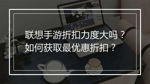联想手游折扣力度大吗?如何获取最优惠折扣?
