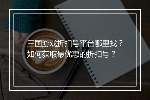 三国游戏折扣号平台哪里找?如何获取最优惠的折扣号?