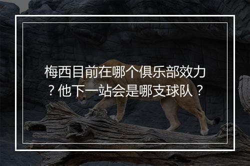 梅西目前在哪个俱乐部效力?他下一站会是哪支球队?
