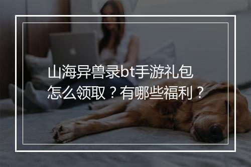 山海异兽录bt手游礼包怎么领取?有哪些福利?