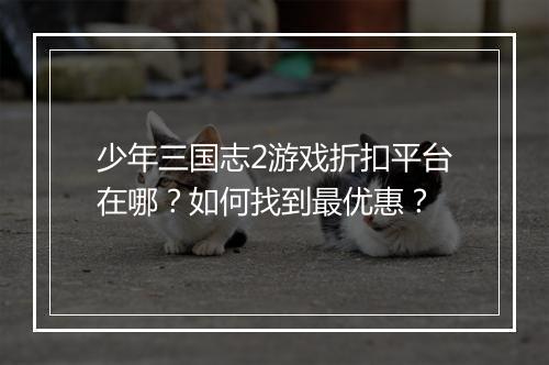 少年三国志2游戏折扣平台在哪?如何找到最优惠?