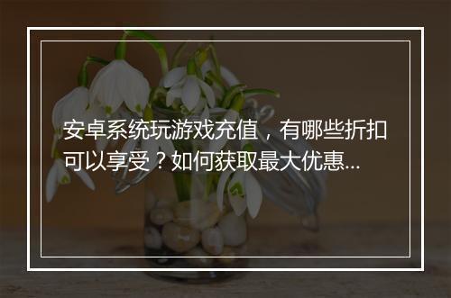 安卓系统玩游戏充值，有哪些折扣可以享受？如何获取最大优惠？