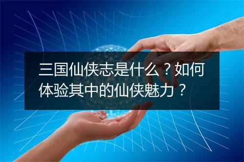 三国仙侠志是什么？如何体验其中的仙侠魅力？
