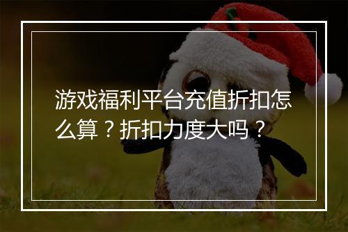游戏福利平台充值折扣怎么算?折扣力度大吗?
