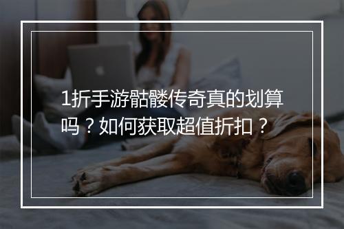 1折手游骷髅传奇真的划算吗？如何获取超值折扣？