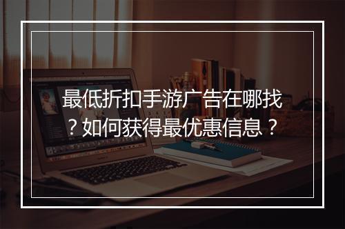 最低折扣手游广告在哪找？如何获得最优惠信息？