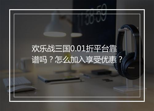 欢乐战三国0.01折平台靠谱吗？怎么加入享受优惠？