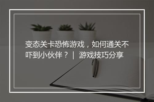 变态关卡恐怖游戏,如何通关不吓到小伙伴?| 游戏技巧分享