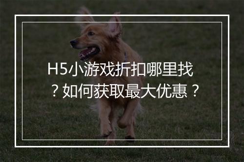 H5小游戏折扣哪里找？如何获取最大优惠？
