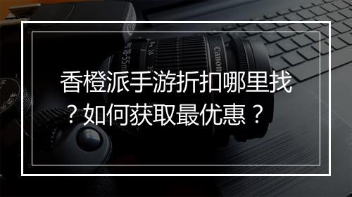 香橙派手游折扣哪里找？如何获取最优惠？