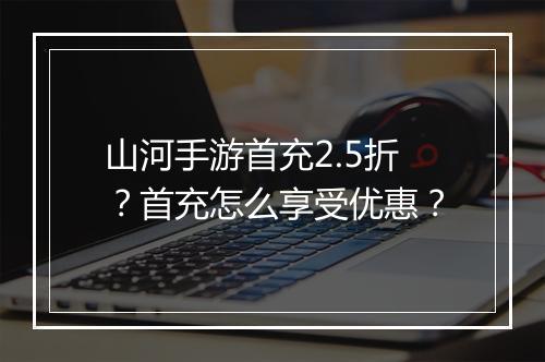 山河手游首充2.5折？首充怎么享受优惠？