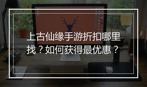 上古仙缘手游折扣哪里找?如何获得最优惠?