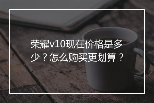 荣耀v10现在价格是多少？怎么购买更划算？