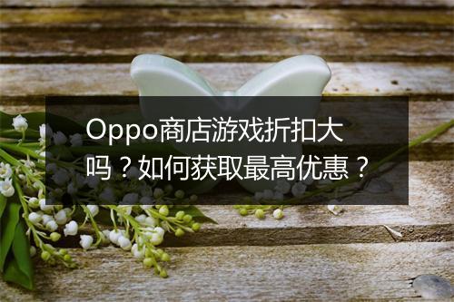 Oppo商店游戏折扣大吗？如何获取最高优惠？