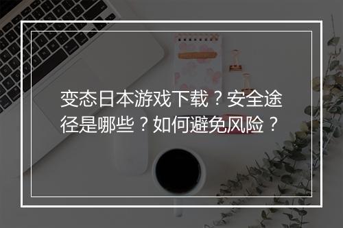 变态日本游戏下载?安全途径是哪些?如何避免风险?