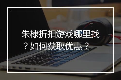 朱棣折扣游戏哪里找？如何获取优惠？