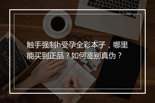 触手强制h受孕全彩本子,哪里能买到正品?如何鉴别真伪?