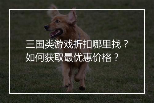 三国类游戏折扣哪里找?如何获取最优惠价格?
