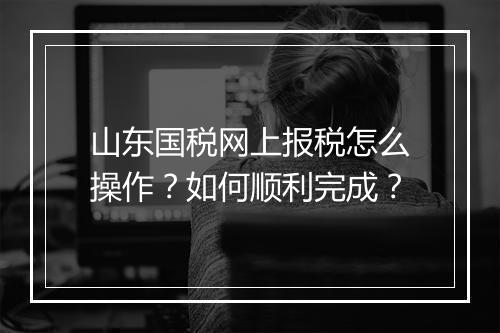 山东国税网上报税怎么操作？如何顺利完成？
