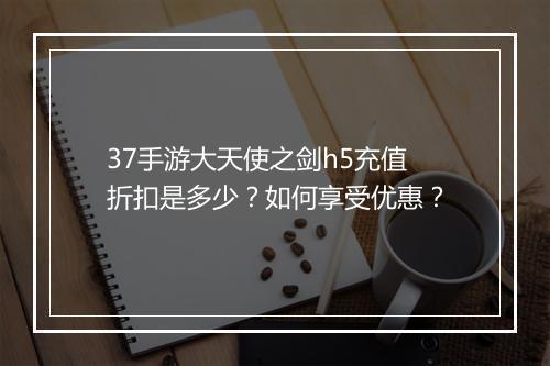 37手游大天使之剑h5充值折扣是多少？如何享受优惠？