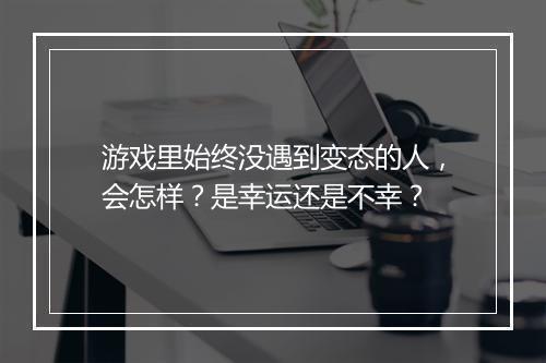 游戏里始终没遇到变态的人，会怎样？是幸运还是不幸？