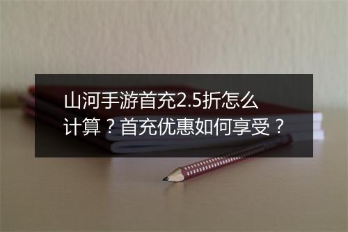 山河手游首充2.5折怎么计算？首充优惠如何享受？