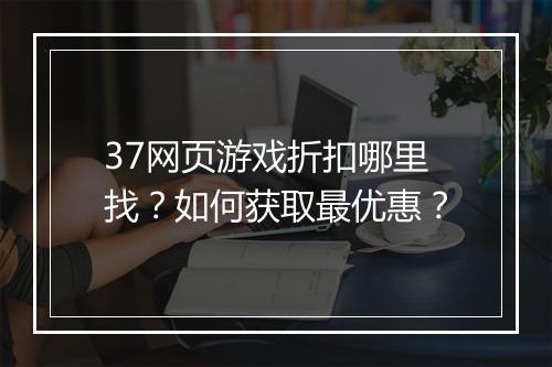37网页游戏折扣哪里找?如何获取最优惠?