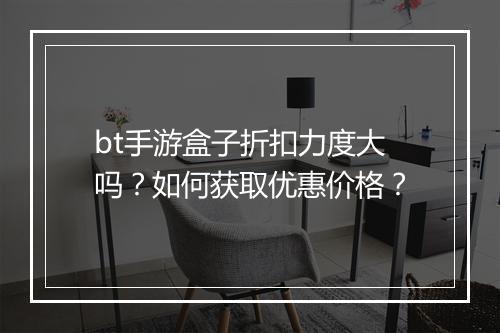 bt手游盒子折扣力度大吗？如何获取优惠价格？