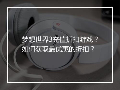 梦想世界3充值折扣游戏?如何获取最优惠的折扣?