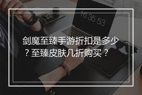 剑魔至臻手游折扣是多少？至臻皮肤几折购买？