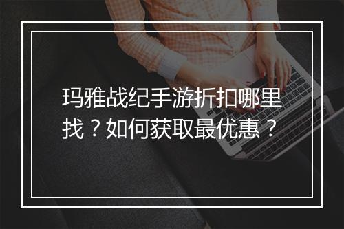 玛雅战纪手游折扣哪里找？如何获取最优惠？