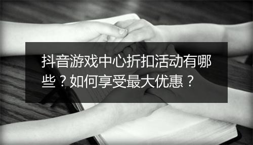 抖音游戏中心折扣活动有哪些？如何享受最大优惠？