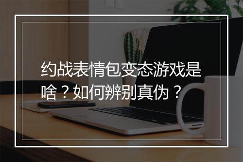 约战表情包变态游戏是啥？如何辨别真伪？