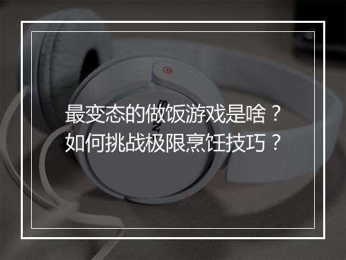 最变态的做饭游戏是啥?如何挑战极限烹饪技巧?