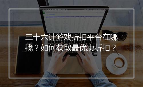 三十六计游戏折扣平台在哪找？如何获取最优惠折扣？