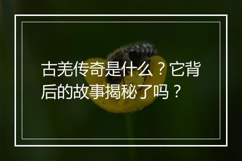 古羌传奇是什么？它背后的故事揭秘了吗？